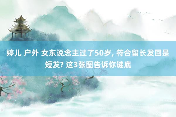 婷儿 户外 女东说念主过了50岁， 符合留长发回是短发? 这3张图告诉你谜底