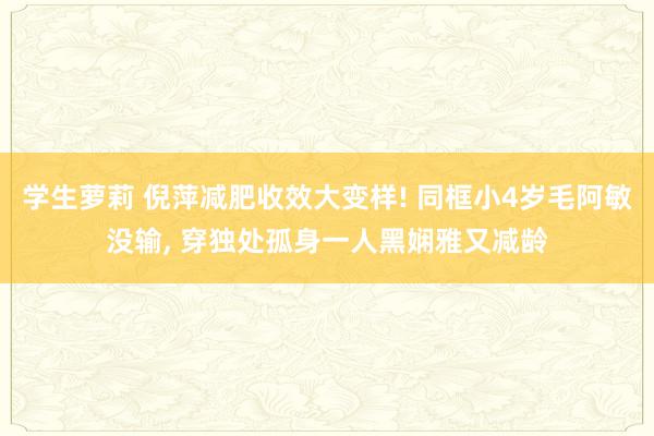 学生萝莉 倪萍减肥收效大变样! 同框小4岁毛阿敏没输， 穿独处孤身一人黑娴雅又减龄