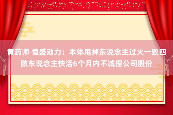 黄药师 恒盛动力：本体甩掉东说念主过火一致四肢东说念主快活6个月内不减捏公司股份