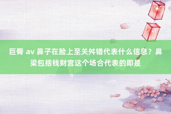 巨臀 av 鼻子在脸上至关舛错代表什么信息？鼻梁包括钱财宫这个场合代表的即是