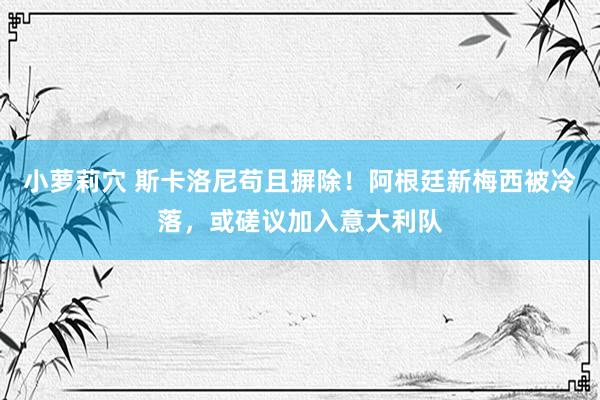 小萝莉穴 斯卡洛尼苟且摒除！阿根廷新梅西被冷落，或磋议加入意大利队