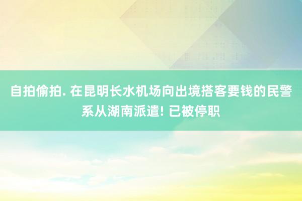 自拍偷拍. 在昆明长水机场向出境搭客要钱的民警系从湖南派遣! 已被停职