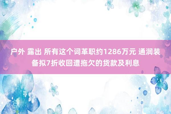 户外 露出 所有这个词革职约1286万元 通润装备拟7折收回遭拖欠的货款及利息