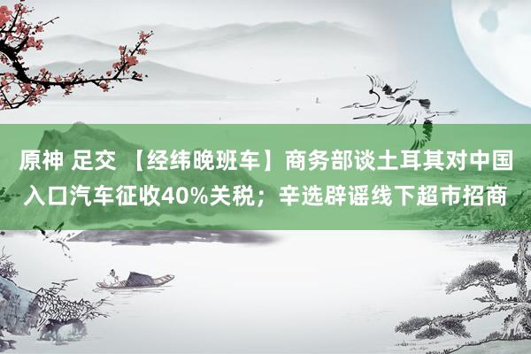 原神 足交 【经纬晚班车】商务部谈土耳其对中国入口汽车征收40%关税；辛选辟谣线下超市招商