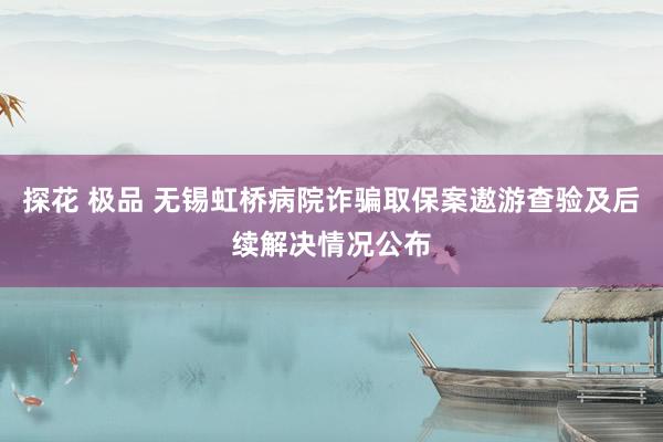 探花 极品 无锡虹桥病院诈骗取保案遨游查验及后续解决情况公布