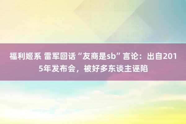 福利姬系 雷军回话“友商是sb”言论：出自2015年发布会，被好多东谈主诬陷