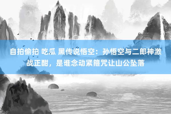 自拍偷拍 吃瓜 黑传说悟空：孙悟空与二郎神激战正酣，是谁念动紧箍咒让山公坠落