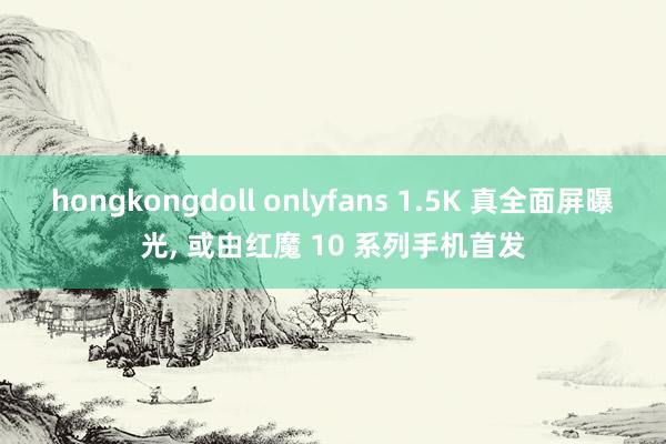 hongkongdoll onlyfans 1.5K 真全面屏曝光， 或由红魔 10 系列手机首发