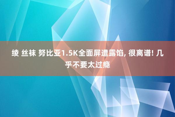 绫 丝袜 努比亚1.5K全面屏遭露馅， 很离谱! 几乎不要太过瘾