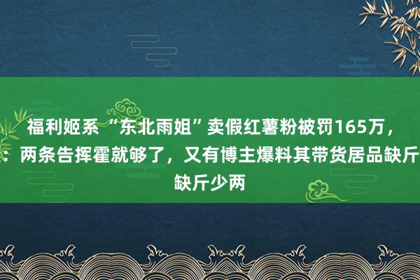 福利姬系 “东北雨姐”卖假红薯粉被罚165万，网友：两条告挥霍就够了，又有博主爆料其带货居品缺斤少两