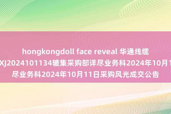 hongkongdoll face reveal 华通线缆中标效果：[询比采购]XJ2024101134辘集采购部详尽业务科2024年10月11日采购风光成交公告