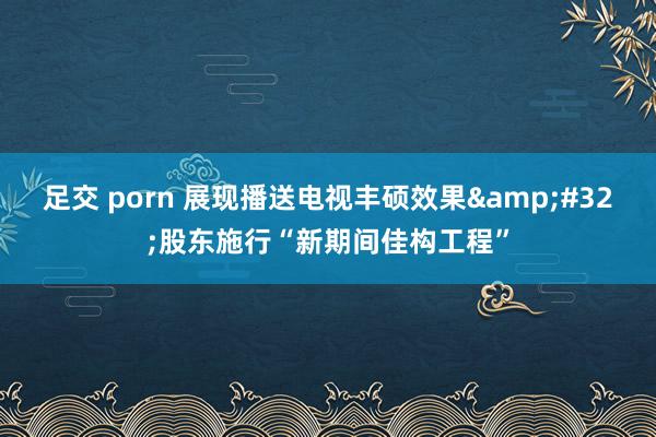 足交 porn 展现播送电视丰硕效果&#32;股东施行“新期间佳构工程”