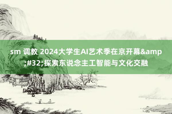 sm 调教 2024大学生AI艺术季在京开幕&#32;探索东说念主工智能与文化交融