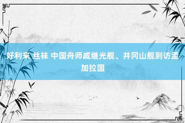 好利来 丝袜 中国舟师戚继光舰、井冈山舰到访孟加拉国