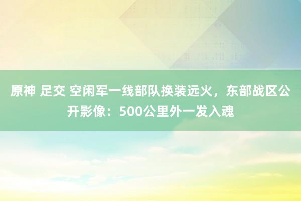 原神 足交 空闲军一线部队换装远火，东部战区公开影像：500公里外一发入魂