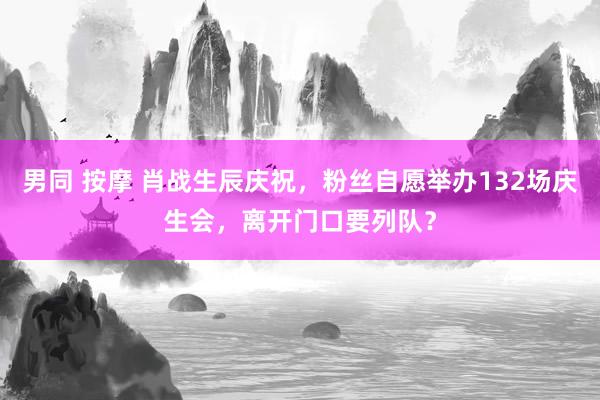 男同 按摩 肖战生辰庆祝，粉丝自愿举办132场庆生会，离开门口要列队？