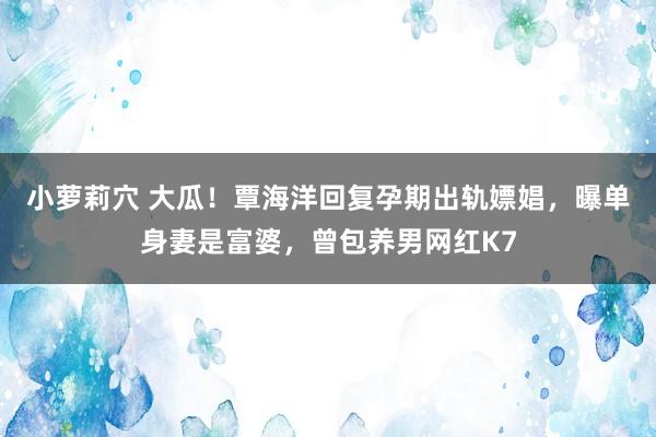 小萝莉穴 大瓜！覃海洋回复孕期出轨嫖娼，曝单身妻是富婆，曾包养男网红K7