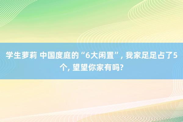 学生萝莉 中国度庭的“6大闲置”， 我家足足占了5个， 望望你家有吗?