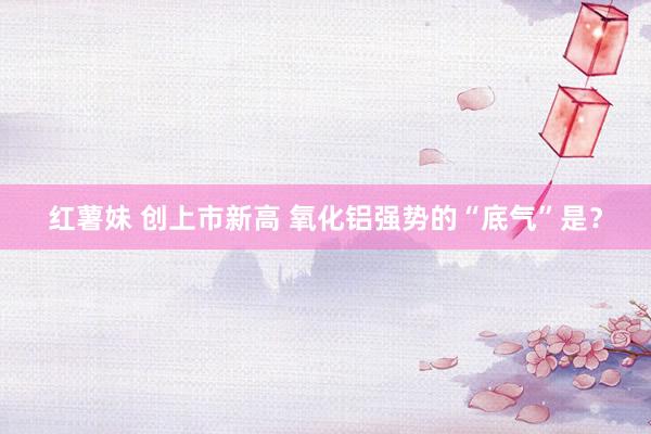 红薯妹 创上市新高 氧化铝强势的“底气”是？