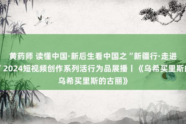 黄药师 读懂中国·新后生看中国之“新疆行·走进阿克苏”2024短视频创作系列活行为品展播丨《乌希买里斯的古丽》