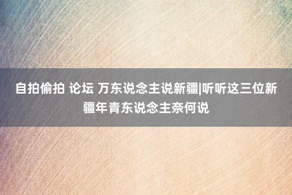 自拍偷拍 论坛 万东说念主说新疆|听听这三位新疆年青东说念主奈何说