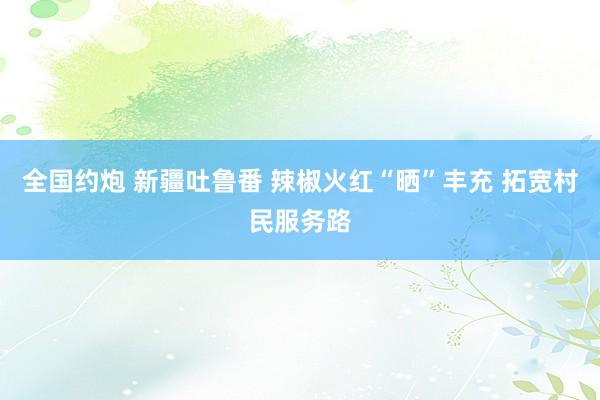 全国约炮 新疆吐鲁番 辣椒火红“晒”丰充 拓宽村民服务路