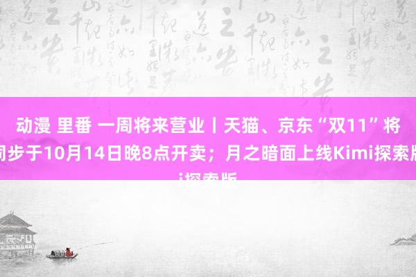 动漫 里番 一周将来营业丨天猫、京东“双11”将同步于10月14日晚8点开卖；月之暗面上线Kimi探索版