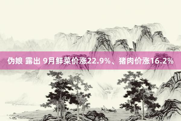 伪娘 露出 9月鲜菜价涨22.9%、猪肉价涨16.2%