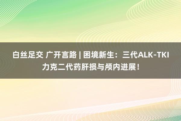 白丝足交 广开言路 | 困境新生：三代ALK-TKI力克二代药肝损与颅内进展！