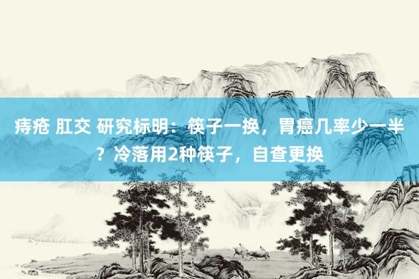 痔疮 肛交 研究标明：筷子一换，胃癌几率少一半？冷落用2种筷子，自查更换