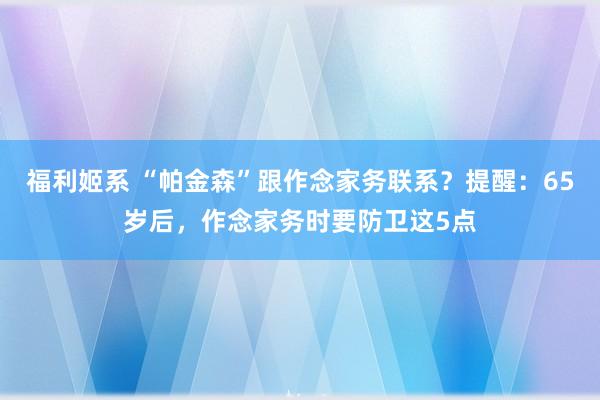 福利姬系 “帕金森”跟作念家务联系？提醒：65岁后，作念家务时要防卫这5点