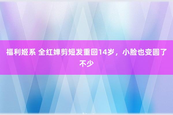 福利姬系 全红婵剪短发重回14岁，小脸也变圆了不少