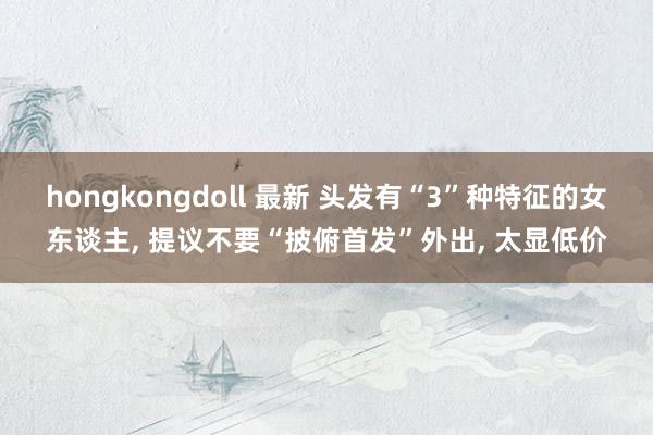 hongkongdoll 最新 头发有“3”种特征的女东谈主， 提议不要“披俯首发”外出， 太显低价