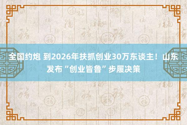 全国约炮 到2026年扶抓创业30万东谈主！山东发布“创业皆鲁”步履决策