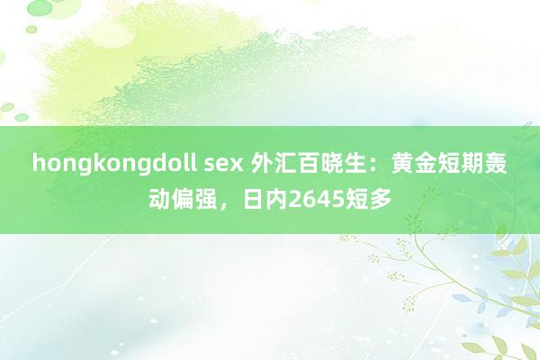 hongkongdoll sex 外汇百晓生：黄金短期轰动偏强，日内2645短多