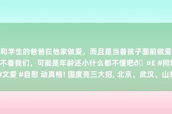 和学生的爸爸在他家做爱，而且是当着孩子面前做爱，太刺激了，孩子完全不看我们，可能是年龄还小什么都不懂吧🤣 #同城 #文爱 #自慰 动真格! 国度亮三大招， 北京、武汉、山东等49省市发文， 什么信号