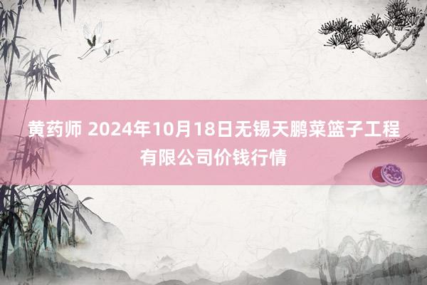 黄药师 2024年10月18日无锡天鹏菜篮子工程有限公司价钱行情