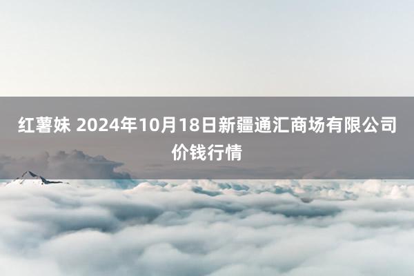 红薯妹 2024年10月18日新疆通汇商场有限公司价钱行情