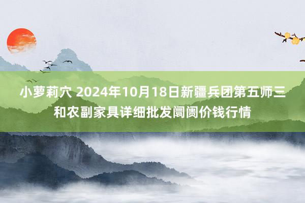 小萝莉穴 2024年10月18日新疆兵团第五师三和农副家具详细批发阛阓价钱行情