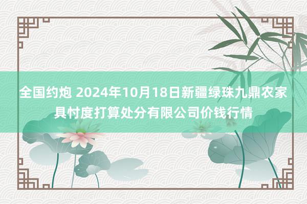 全国约炮 2024年10月18日新疆绿珠九鼎农家具忖度打算处分有限公司价钱行情