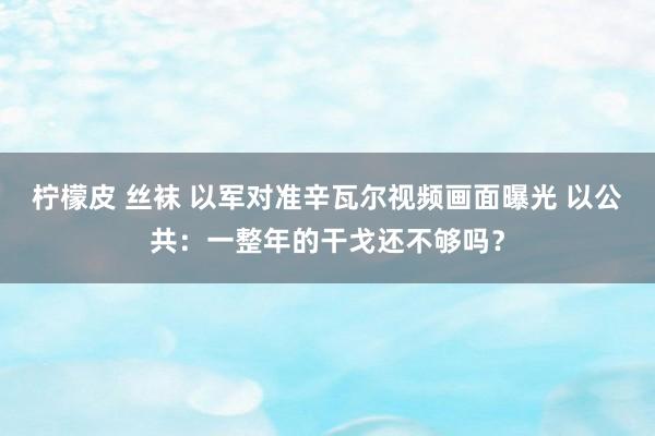 柠檬皮 丝袜 以军对准辛瓦尔视频画面曝光 以公共：一整年的干戈还不够吗？