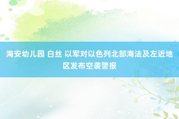 海安幼儿园 白丝 以军对以色列北部海法及左近地区发布空袭警报