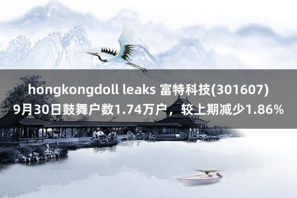 hongkongdoll leaks 富特科技(301607)9月30日鼓舞户数1.74万户，较上期减少1.86%