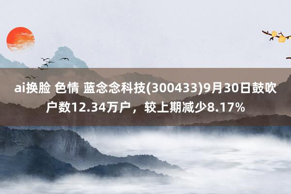 ai换脸 色情 蓝念念科技(300433)9月30日鼓吹户数12.34万户，较上期减少8.17%