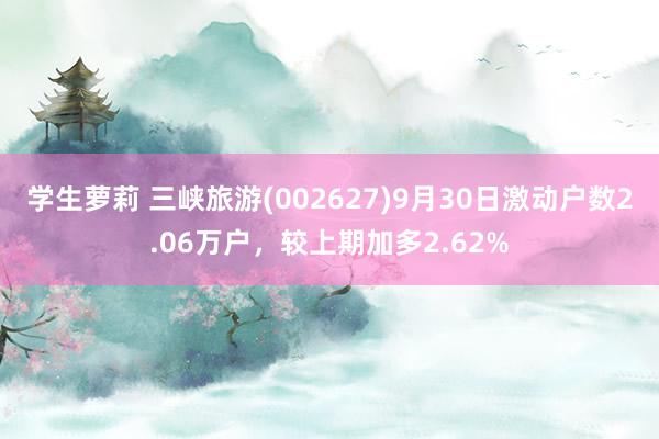 学生萝莉 三峡旅游(002627)9月30日激动户数2.06万户，较上期加多2.62%