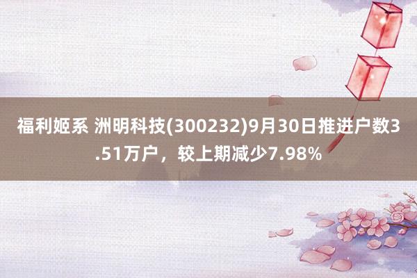 福利姬系 洲明科技(300232)9月30日推进户数3.51万户，较上期减少7.98%