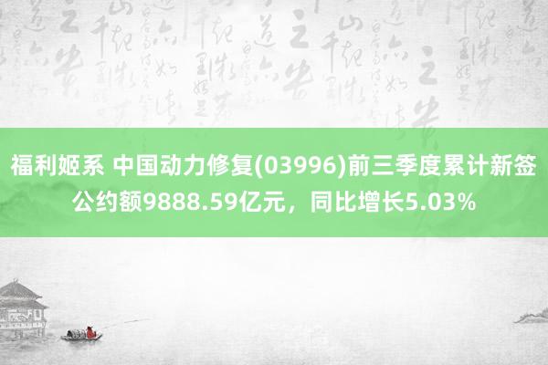 福利姬系 中国动力修复(03996)前三季度累计新签公约额9888.59亿元，同比增长5.03%