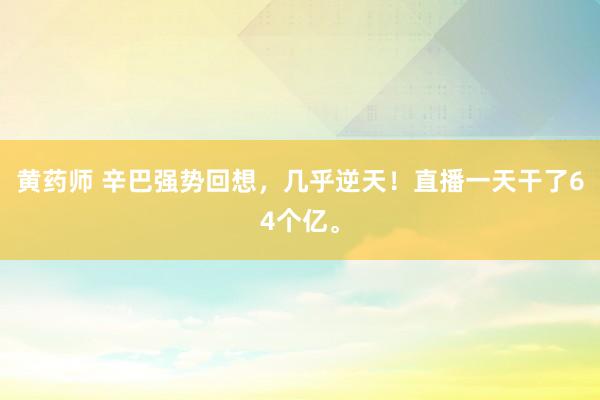 黄药师 辛巴强势回想，几乎逆天！直播一天干了64个亿。