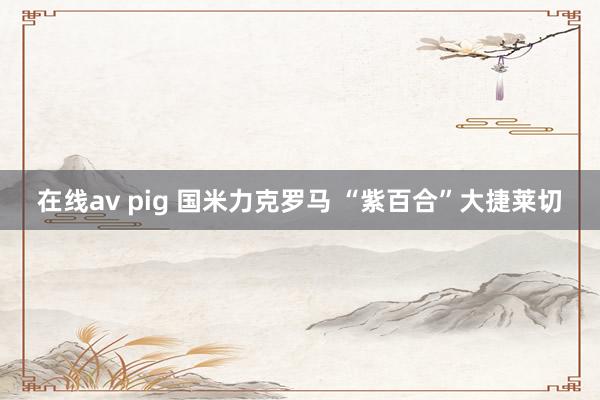 在线av pig 国米力克罗马 “紫百合”大捷莱切