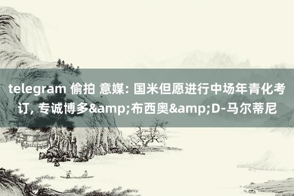 telegram 偷拍 意媒: 国米但愿进行中场年青化考订， 专诚博多&布西奥&D-马尔蒂尼